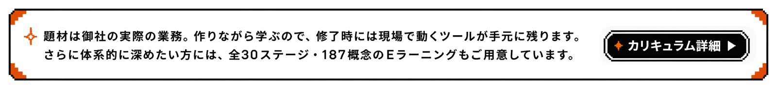 実際の業務を題材に作りながら学ぶカリキュラム。全30ステージ・187概念のEラーニングも用意しています。カリキュラム詳細を見る