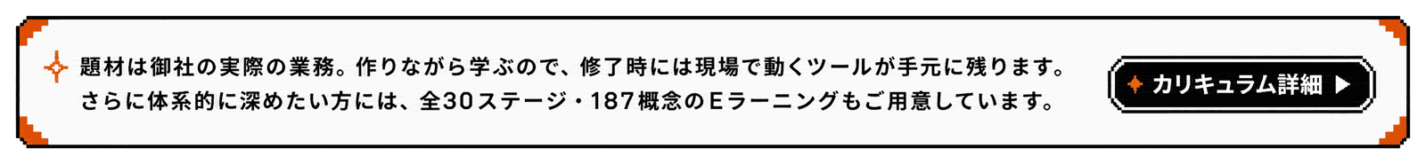 実際の業務を題材に作りながら学ぶカリキュラム。全30ステージ・187概念のEラーニングも用意しています。カリキュラム詳細を見る