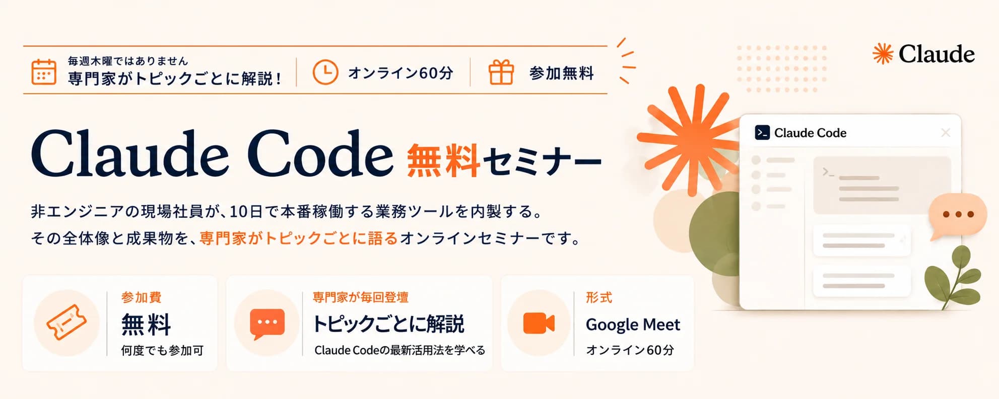 Claude Code 無料セミナー — 毎週木曜ではありません。専門家がトピックごとに解説! オンライン60分／参加無料。非エンジニアの現場社員が、10日で本番稼働する業務ツールを内製する。その全体像と成果物を、専門家がトピックごとに語るオンラインセミナーです。参加費 無料／何度でも参加可、専門家が毎回登壇、形式 Google Meet オンライン60分。