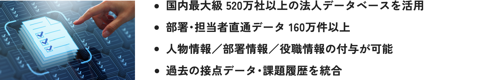 ・国内最大級 520万社以上の法人データベースを活用 ・部署・担当者直通データ 160万件以上 ・人物情報／部署情報／役職情報の付与が可能 ・過去の接点データ・課題履歴を統合